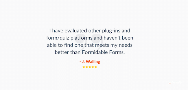 Ulasan pembuat kuis WordPress Formulir yang Tangguh. Pembacaan kesaksian "Saya telah mengevaluasi plug-in dan platform formulir/kuis lain dan belum dapat menemukan yang lebih memenuhi kebutuhan saya daripada Formidable Forms."