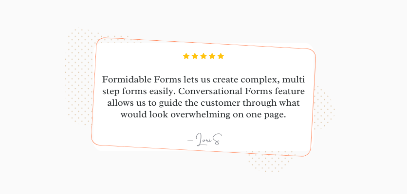 Formidable Forms nous permet de créer facilement des formulaires complexes en plusieurs étapes. La fonctionnalité Conversational Forms nous permet de guider le client à travers ce qui semblerait insurmontable sur une seule page. Lori S.